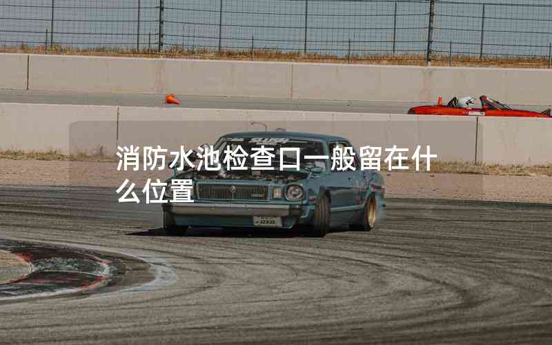 消防水池檢查口一般留在什么位置 消防水池檢查口一般留在什么位置