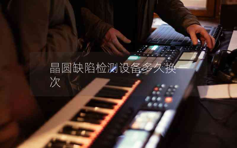 晶圓缺陷檢測(cè)設(shè)備多久換一次 晶圓缺陷檢測(cè)設(shè)備多久換一次