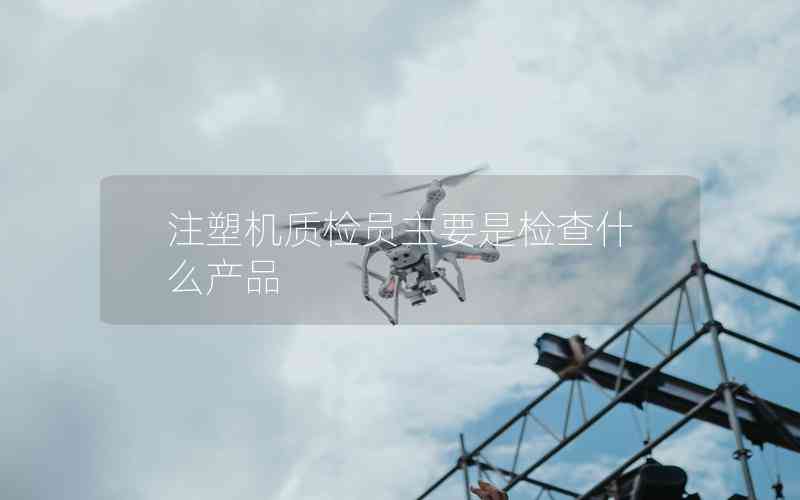 注塑機(jī)質(zhì)檢員主要是檢查什么產(chǎn)品 注塑機(jī)質(zhì)檢員主要是檢查什么產(chǎn)品